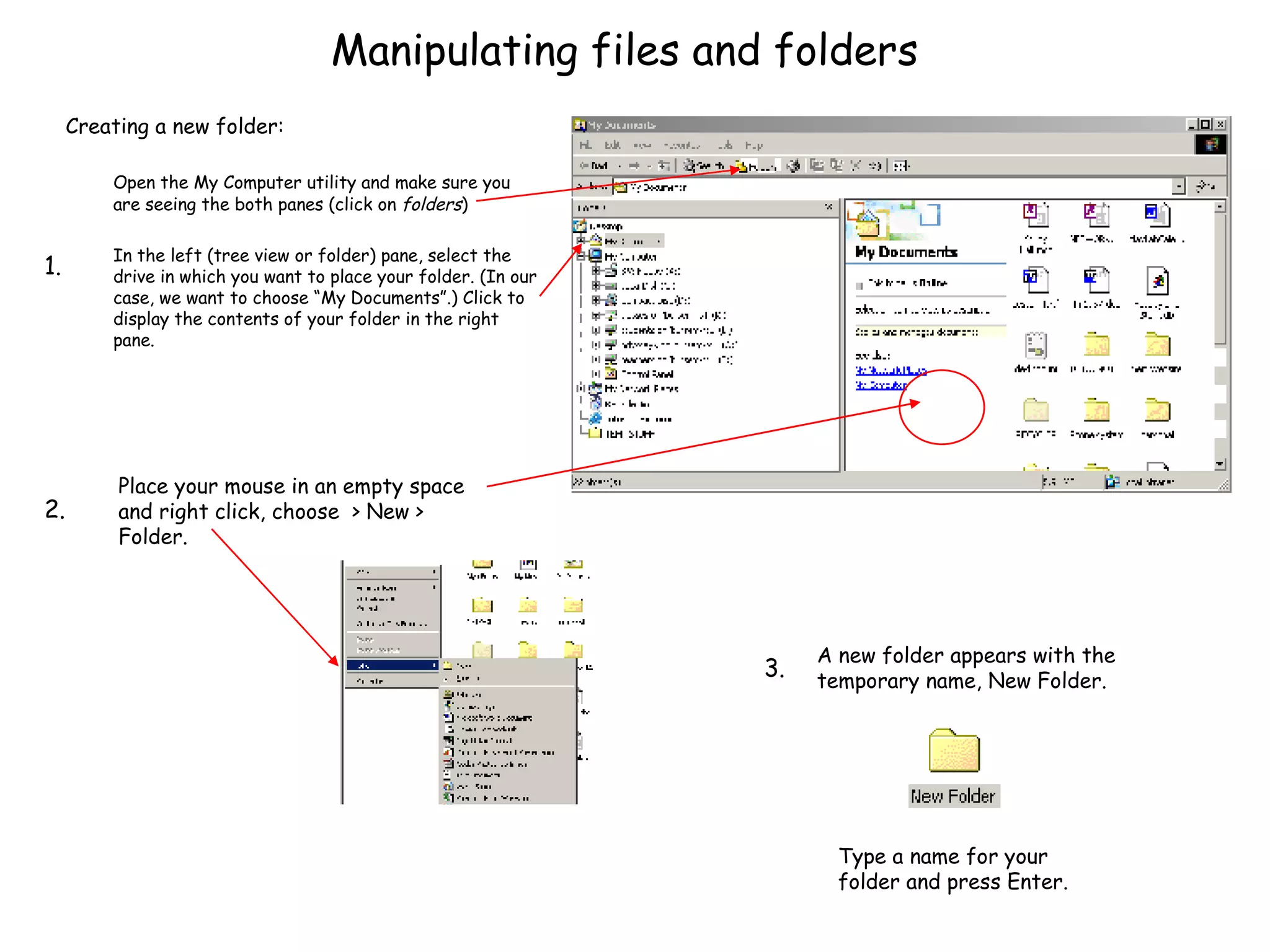 Manipulating files and folders Creating a new folder: Open the My Computer utility and make sure you are seeing the both panes (click on  folders ) In the left (tree view or folder) pane, select the drive in which you want to place your folder. (In our case, we want to choose “My Documents”.) Click to display the contents of your folder in the right pane. Place your mouse in an empty space and right click, choose  > New > Folder.  Type a name for your folder and press Enter. A new folder appears with the temporary name, New Folder. 1. 2. 3. 