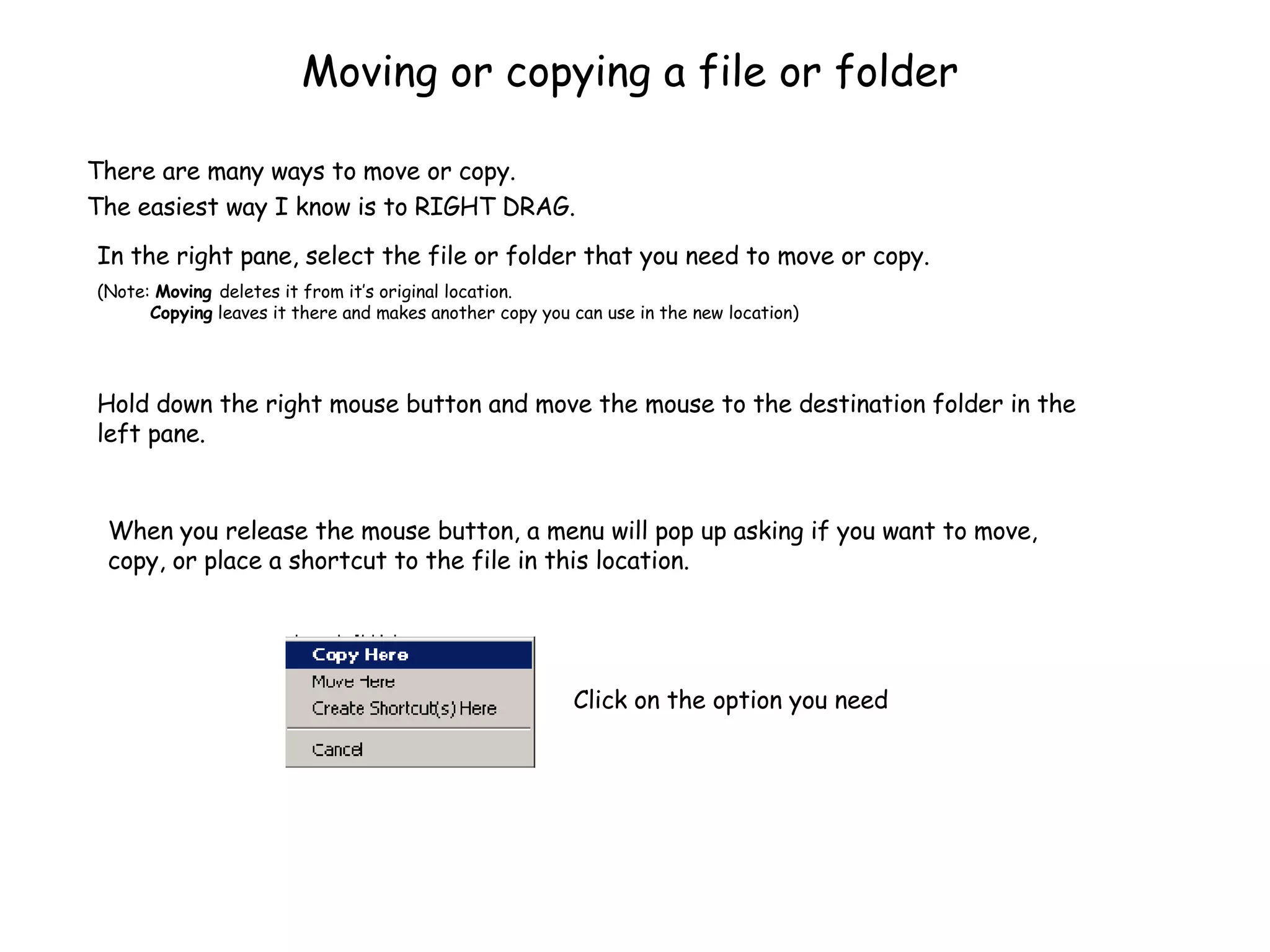 Moving or copying a file or folder There are many ways to move or copy.  The easiest way I know is to RIGHT DRAG. In the right pane, select the file or folder that you need to move or copy. (Note:  Moving  deletes it from it’s original location.    Copying  leaves it there and makes another copy you can use in the new location) Hold down the right mouse button and move the mouse to the destination folder in the left pane. When you release the mouse button, a menu will pop up asking if you want to move, copy, or place a shortcut to the file in this location. Click on the option you need 