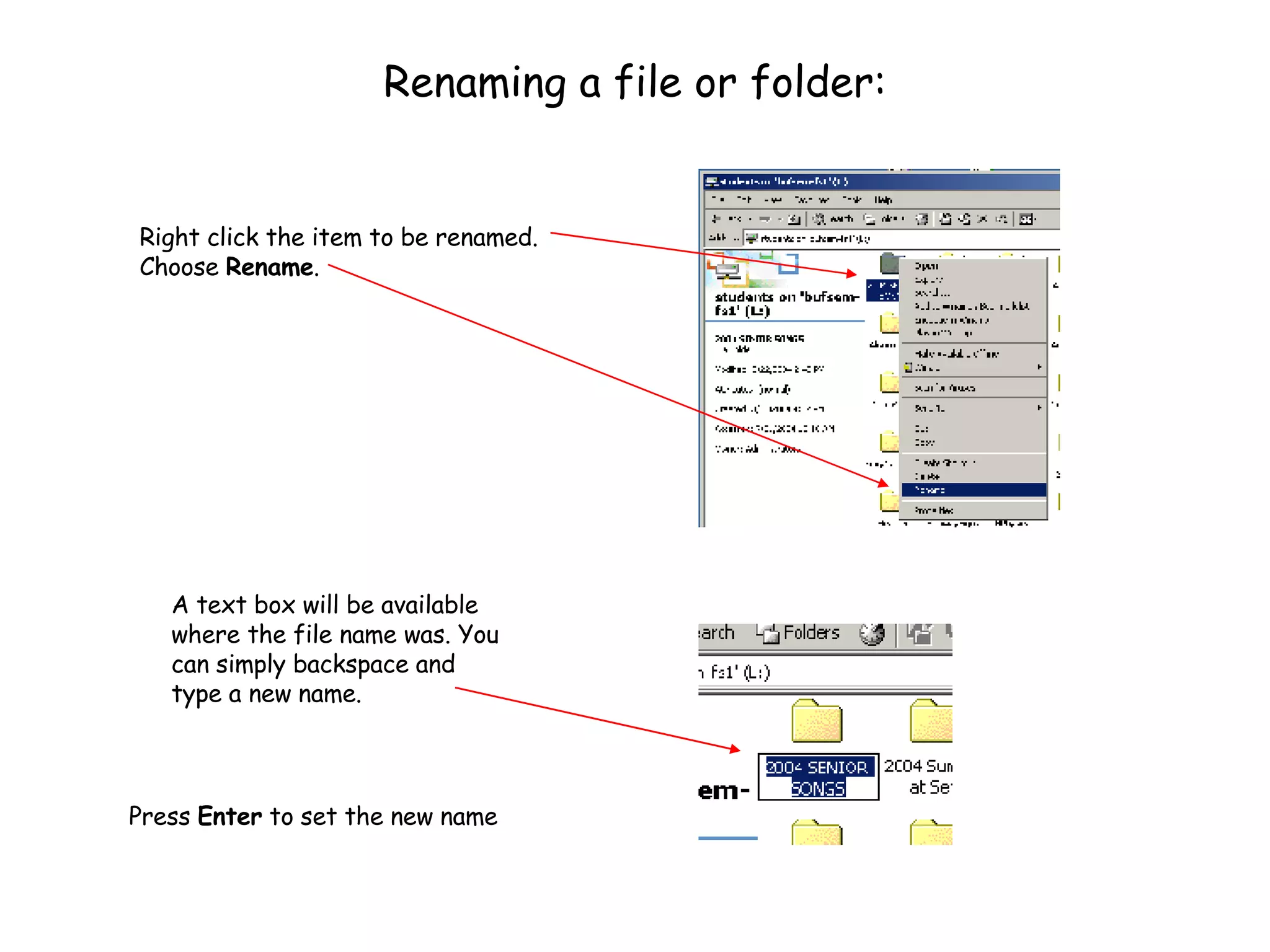 Renaming a file or folder: Right click the item to be renamed.  Choose  Rename .  Press  Enter  to set the new name A text box will be available where the file name was. You can simply backspace and type a new name. 