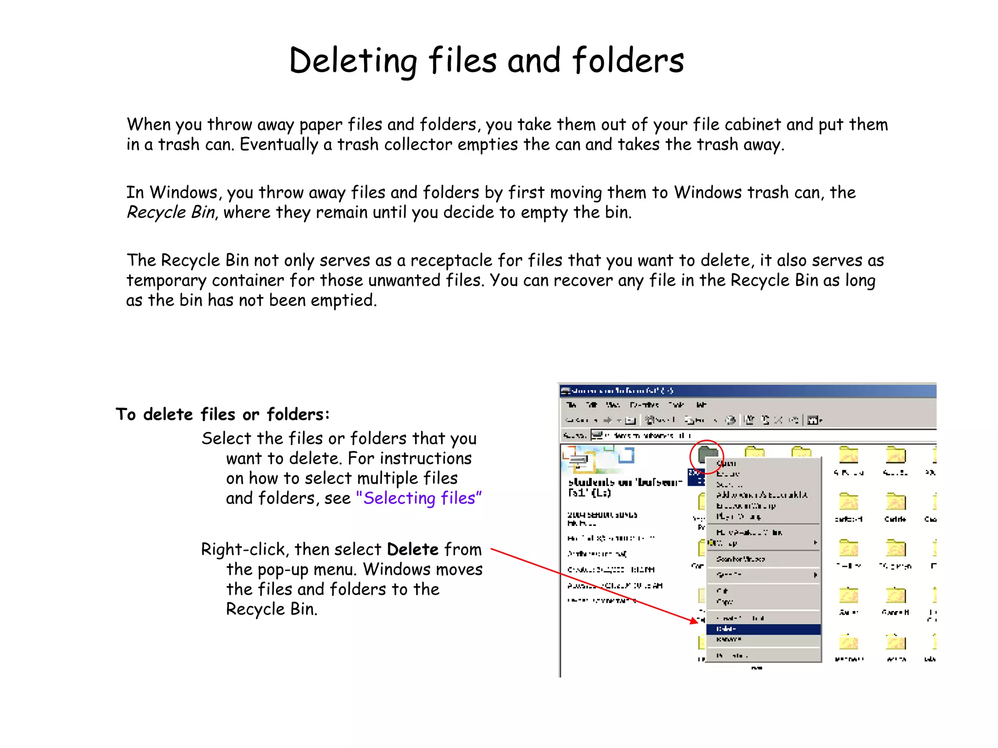 Deleting files and folders To delete files or folders:   Select the files or folders that you want to delete. For instructions on how to select multiple files and folders, see  &quot;Selecting files ” Right-click, then select  Delete  from the pop-up menu. Windows moves the files and folders to the Recycle Bin.  When you throw away paper files and folders, you take them out of your file cabinet and put them in a trash can. Eventually a trash collector empties the can and takes the trash away.  In Windows, you throw away files and folders by first moving them to Windows trash can, the  Recycle Bin , where they remain until you decide to empty the bin.  The Recycle Bin not only serves as a receptacle for files that you want to delete, it also serves as temporary container for those unwanted files. You can recover any file in the Recycle Bin as long as the bin has not been emptied.  