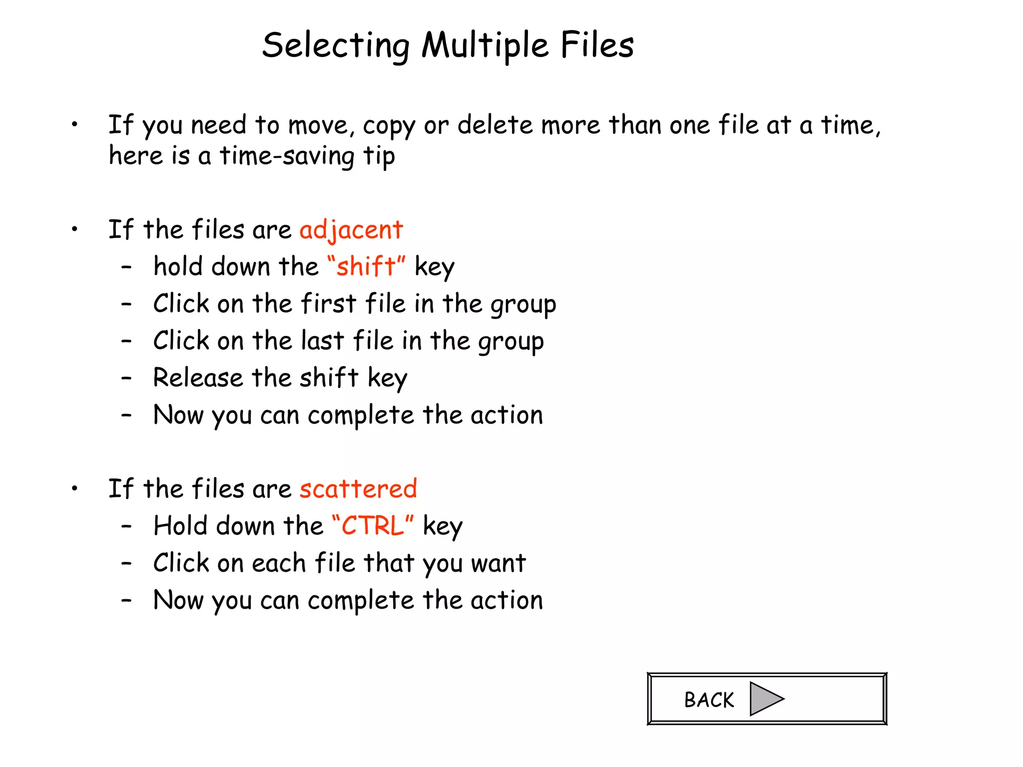 Selecting Multiple Files If you need to move, copy or delete more than one file at a time, here is a time-saving tip If the files are  adjacent hold down the  “shift”  key Click on the first file in the group Click on the last file in the group Release the shift key Now you can complete the action If the files are  scattered Hold down the  “CTRL”  key Click on each file that you want Now you can complete the action BACK 