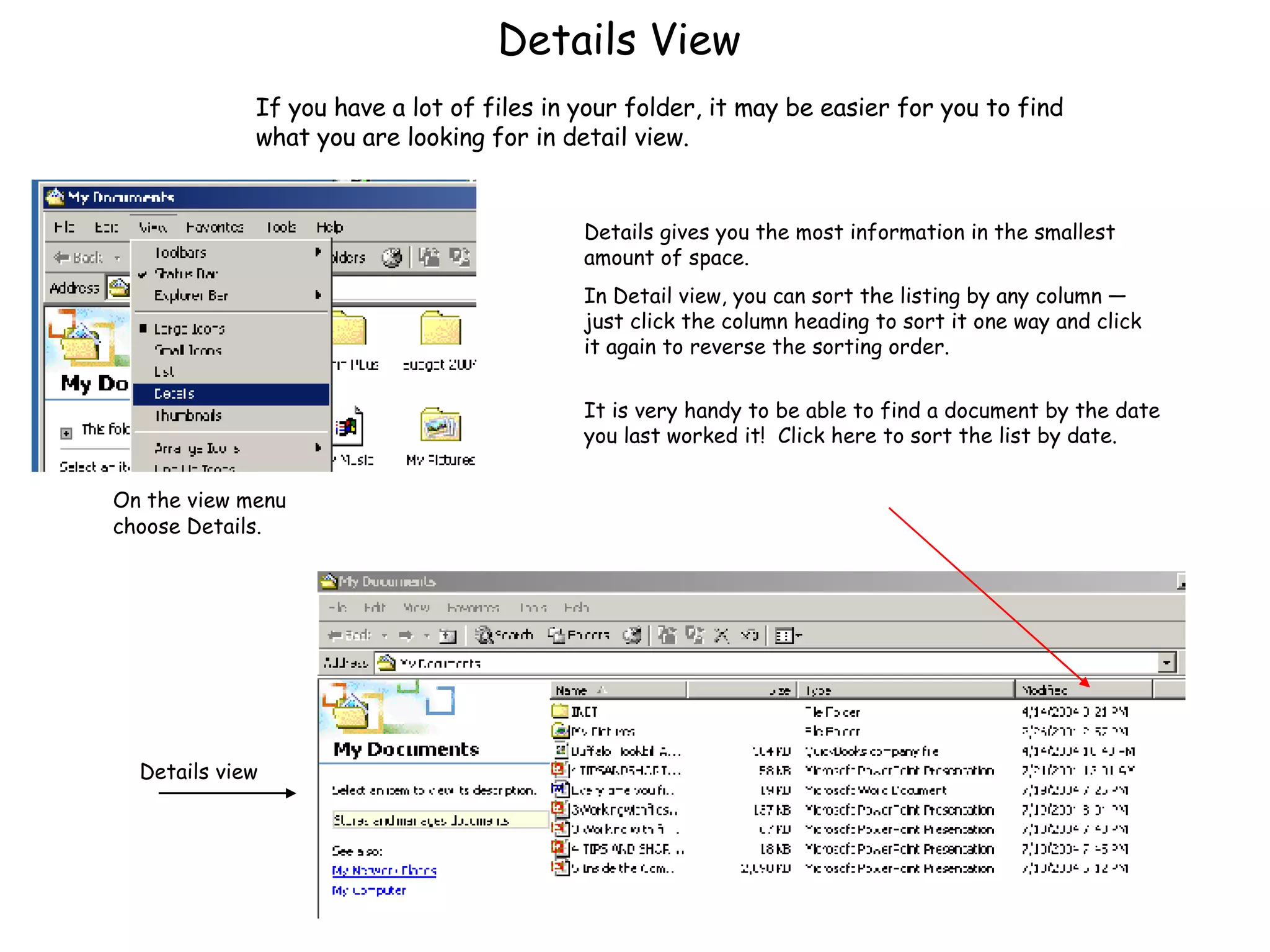 Details View On the view menu choose Details. Details gives you the most information in the smallest amount of space.  In Detail view, you can sort the listing by any column — just click the column heading to sort it one way and click it again to reverse the sorting order. It is very handy to be able to find a document by the date you last worked it!  Click here to sort the list by date. Details view If you have a lot of files in your folder, it may be easier for you to find what you are looking for in detail view.  