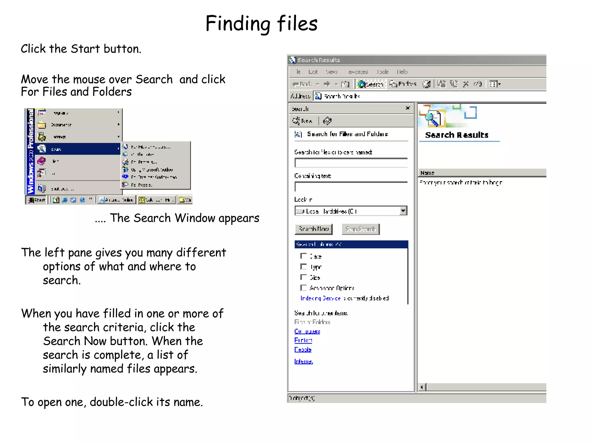 Finding files The left pane gives you many different options of what and where to search. When you have filled in one or more of the search criteria, click the Search Now button. When the search is complete, a list of similarly named files appears. To open one, double-click its name.  .... The Search Window appears Click the Start button. Move the mouse over Search  and click For Files and Folders 