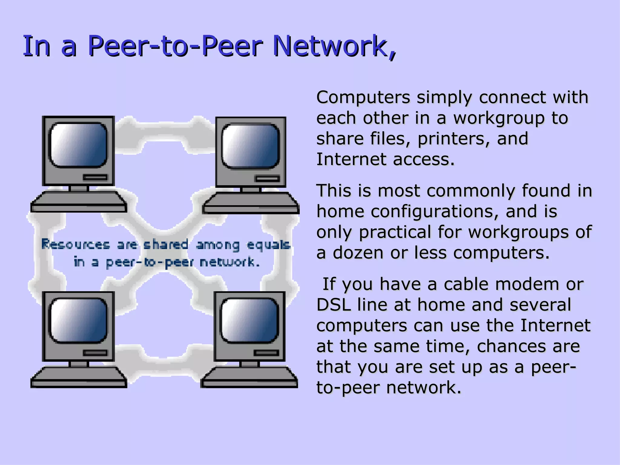 In a Peer-to-Peer Network, Computers simply connect with each other in a workgroup to share files, printers, and Internet access.  This is most commonly found in home configurations, and is only practical for workgroups of a dozen or less computers. If you have a cable modem or DSL line at home and several computers can use the Internet at the same time, chances are that you are set up as a peer-to-peer network. 