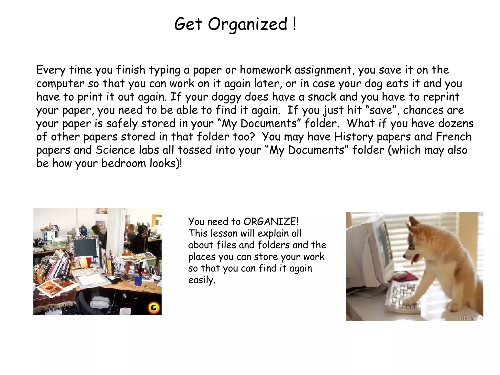 Get Organized ! Every time you finish typing a paper or homework assignment, you save it on the computer so that you can work on it again later, or in case your dog eats it and you have to print it out again. If your doggy does have a snack and you have to reprint your paper, you need to be able to find it again.  If you just hit “save”, chances are your paper is safely stored in your “My Documents” folder.  What if you have dozens of other papers stored in that folder too?  You may have History papers and French papers and Science labs all tossed into your “My Documents” folder (which may also be how your bedroom looks)!  You need to ORGANIZE!  This lesson will explain all about files and folders and the places you can store your work so that you can find it again easily. 