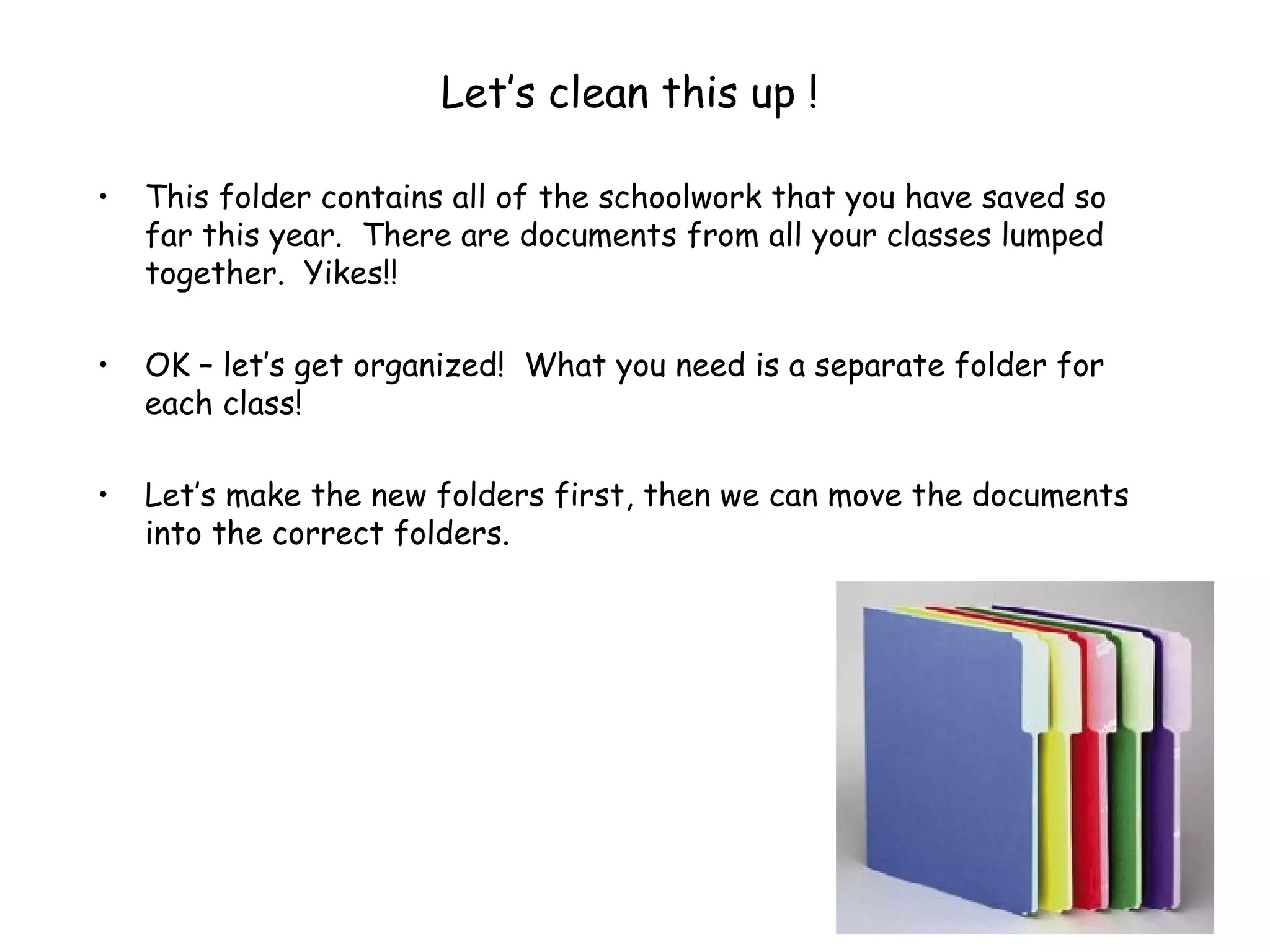 Let’s clean this up ! This folder contains all of the schoolwork that you have saved so far this year.  There are documents from all your classes lumped together.  Yikes!!  OK – let’s get organized!  What you need is a separate folder for each class! Let’s make the new folders first, then we can move the documents into the correct folders. 