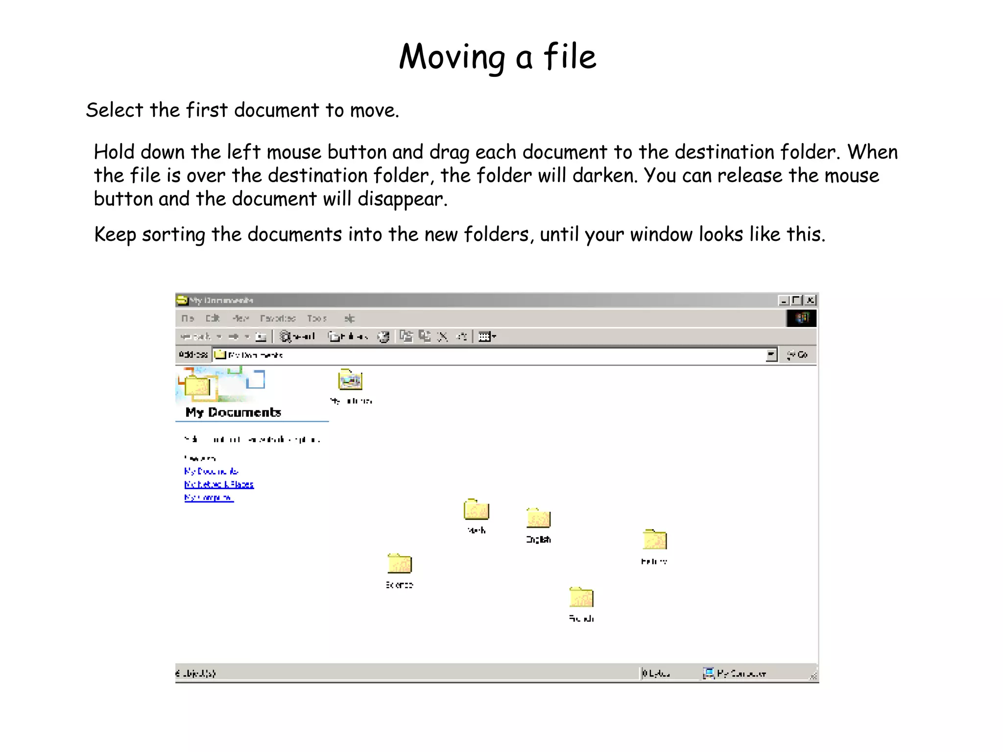 Moving a file Hold down the left mouse button and drag each document to the destination folder. When the file is over the destination folder, the folder will darken. You can release the mouse button and the document will disappear. Keep sorting the documents into the new folders, until your window looks like this. Select the first document to move. 