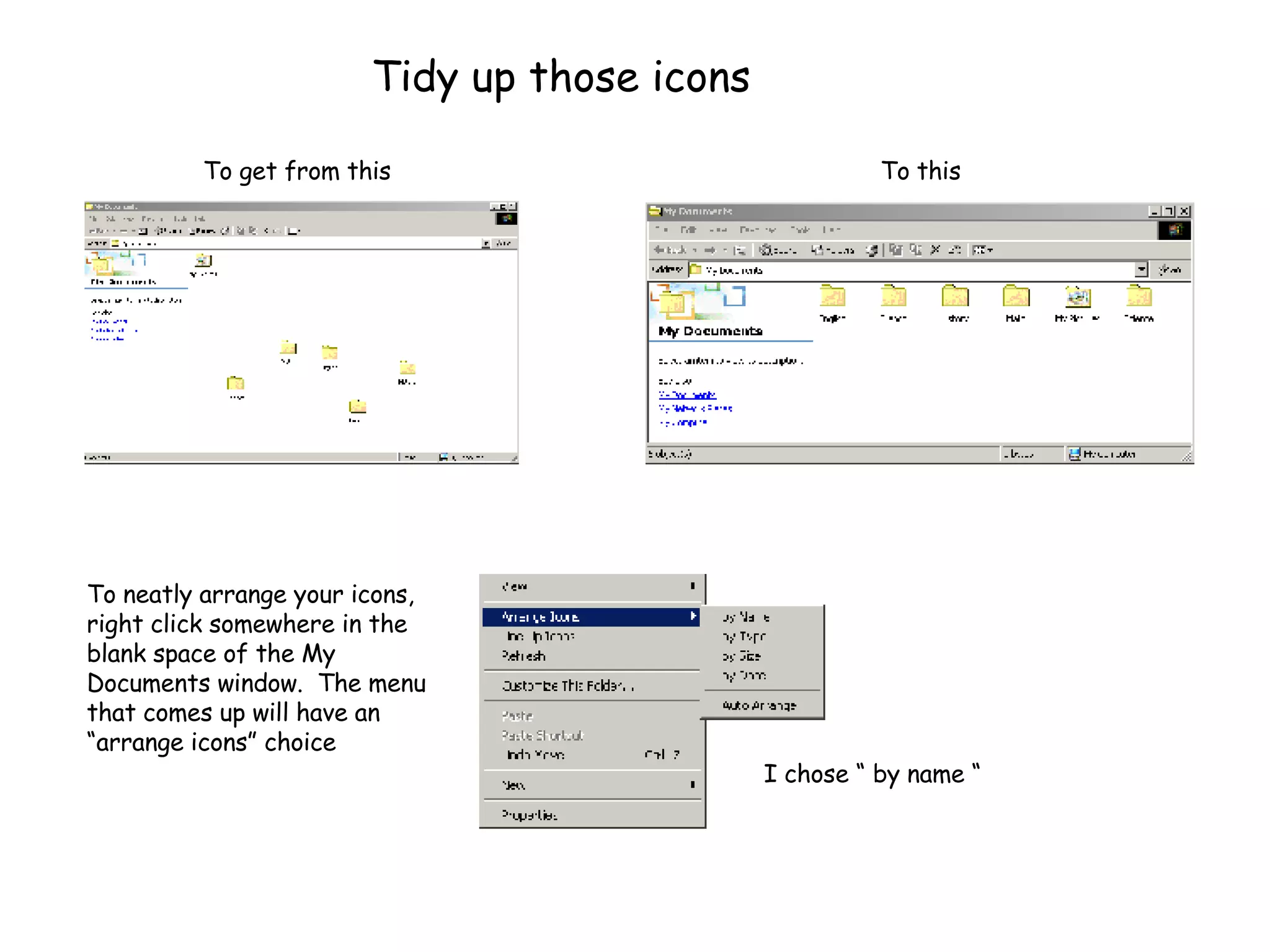 Tidy up those icons To neatly arrange your icons, right click somewhere in the blank space of the My Documents window.  The menu that comes up will have an “arrange icons” choice I chose “ by name “ To get from this To this 