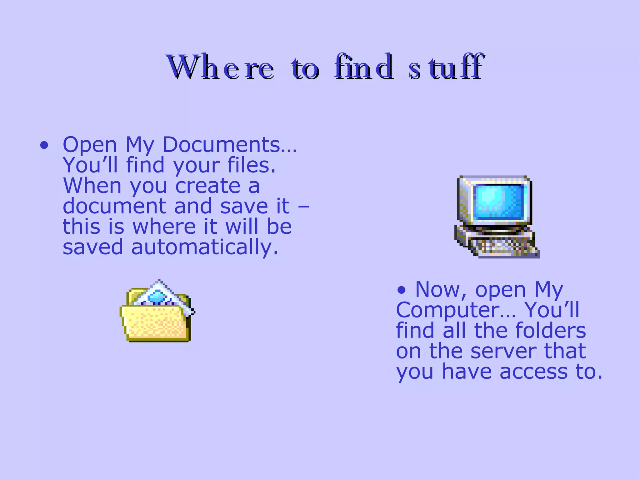 Where to find stuff Open My Documents…  You’ll find your files. When you create a document and save it – this is where it will be saved automatically.   Now, open My Computer… You’ll find all the folders on the server that you have access to. 