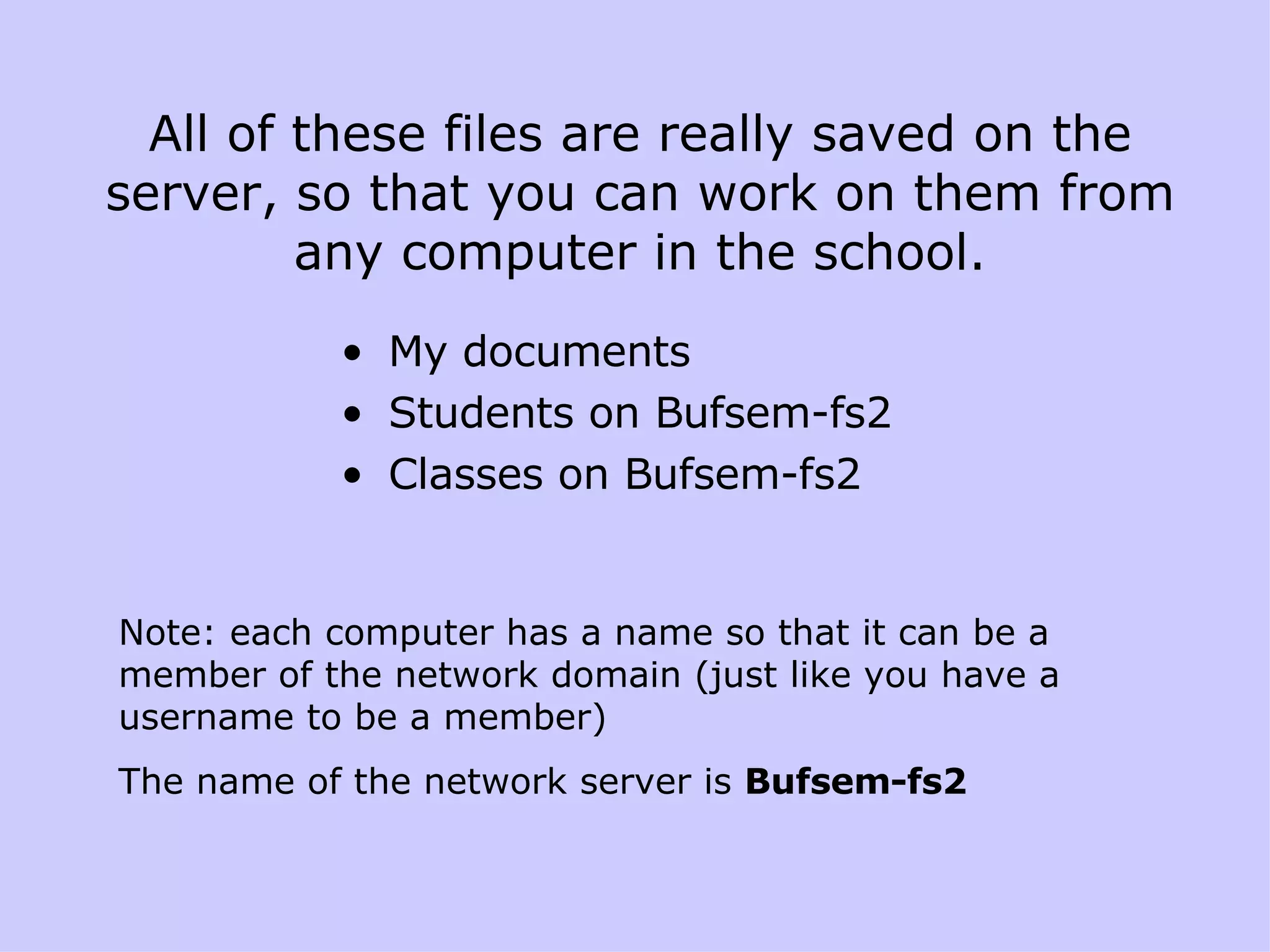 All of these files are really saved on the server, so that you can work on them from any computer in the school. My documents Students on Bufsem-fs2 Classes on Bufsem-fs2 Note: each computer has a name so that it can be a member of the network domain (just like you have a username to be a member)  The name of the network server is  Bufsem-fs2 