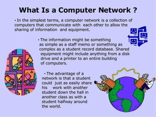 What Is a Computer Network ? • In the simplest terms, a computer network is a collection of computers that communicate with  each other to allow the sharing of information  and equipment. • The information might be something  as simple as a staff memo or something as  complex as a student record database. Shared  equipment might include anything from a disk  drive and a printer to an entire building  of computers. • The advantage of a network is that a student could  just as easily share his  work with another student down the hall in another class as with a student halfway around the world. 