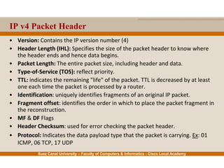 Suez Canal University – Faculty of Computers & Informatics - Cisco Local Academy
IP v4 Packet Header
• Version: Contains the IP version number (4)
• Header Length (IHL): Specifies the size of the packet header to know where
the header ends and hence data begins.
• Packet Length: The entire packet size, including header and data.
• Type-of-Service (TOS): reflect priority.
• TTL: indicates the remaining "life" of the packet. TTL is decreased by at least
one each time the packet is processed by a router.
• Identification: uniquely identifies fragments of an original IP packet.
• Fragment offset: identifies the order in which to place the packet fragment in
the reconstruction.
• MF & DF Flags
• Header Checksum: used for error checking the packet header.
• Protocol: Indicates the data payload type that the packet is carrying. Ex: 01
ICMP, 06 TCP, 17 UDP
 