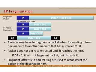 Suez Canal University – Faculty of Computers & Informatics - Cisco Local Academy
IP Fragmentation
• A router may have to fragment a packet when forwarding it from
one medium to another medium that has a smaller MTU.
• Packet does not get reconstructed until it reaches the host.
If DF = 1, it will not fragment packet, but discards it.
• Fragment Offset field and MF flag are used to reconstruct the
packet at the destination host.
Data = 1480 bytesIP
Data = 500IP
Data = 480IP
IP Packet
Fragments
Original IP
Packet
IP Header = 20 bytes
Data = 500IP
Data = 500L2 L2
 