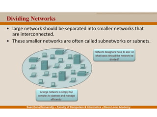 Suez Canal University – Faculty of Computers & Informatics - Cisco Local Academy
Dividing Networks
• large network should be separated into smaller networks that
are interconnected.
• These smaller networks are often called subnetworks or subnets.
 