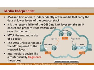 Suez Canal University – Faculty of Computers & Informatics - Cisco Local Academy
Media Independent
• IPv4 and IPv6 operate independently of the media that carry the
data at lower layers of the protocol stack.
• It is the responsibility of the OSI Data Link layer to take an IP
packet and prepare it for transmission
over the medium.
• MTU: the maximum size
of a packet.
• The Data Link layer passes
the MTU upward to the
Network layer.
• Intermediary device like
a router usually fragments
the packet
 