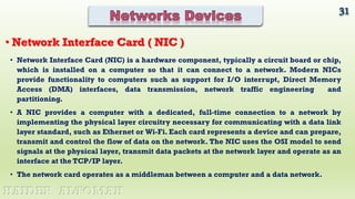 • Network Interface Card (NIC) is a hardware component, typically a circuit board or chip,
which is installed on a computer so that it can connect to a network. Modern NICs
provide functionality to computers such as support for I/O interrupt, Direct Memory
Access (DMA) interfaces, data transmission, network traffic engineering and
partitioning.
• A NIC provides a computer with a dedicated, full-time connection to a network by
implementing the physical layer circuitry necessary for communicating with a data link
layer standard, such as Ethernet or Wi-Fi. Each card represents a device and can prepare,
transmit and control the flow of data on the network. The NIC uses the OSI model to send
signals at the physical layer, transmit data packets at the network layer and operate as an
interface at the TCP/IP layer.
• The network card operates as a middleman between a computer and a data network.
31
HAIDER ALTOMAH
• Network Interface Card ( NIC )
 