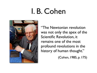 I. B. Cohen
   “The Newtonian revolution
   was not only the apex of the
   Scientiﬁc Revolution, it
   remains one of the most
   profound revolutions in the
   history of human thought.”
             (Cohen, 1985, p. 175)
 