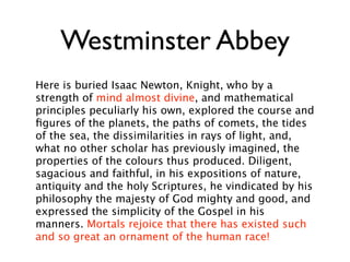 Westminster Abbey
Here is buried Isaac Newton, Knight, who by a
strength of mind almost divine, and mathematical
principles peculiarly his own, explored the course and
ﬁgures of the planets, the paths of comets, the tides
of the sea, the dissimilarities in rays of light, and,
what no other scholar has previously imagined, the
properties of the colours thus produced. Diligent,
sagacious and faithful, in his expositions of nature,
antiquity and the holy Scriptures, he vindicated by his
philosophy the majesty of God mighty and good, and
expressed the simplicity of the Gospel in his
manners. Mortals rejoice that there has existed such
and so great an ornament of the human race!
 
