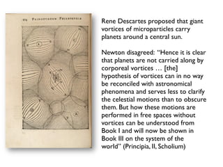 Rene Descartes proposed that giant
vortices of microparticles carry
planets around a central sun.

Newton disagreed: “Hence it is clear
that planets are not carried along by
corporeal vortices … [the]
hypothesis of vortices can in no way
be reconciled with astronomical
phenomena and serves less to clarify
the celestial motions than to obscure
them. But how these motions are
performed in free spaces without
vortices can be understood from
Book I and will now be shown in
Book III on the system of the
world” (Principia, II, Scholium)
 