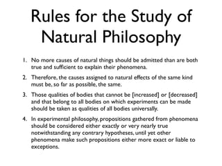 Rules for the Study of
    Natural Philosophy
1. No more causes of natural things should be admitted than are both
   true and sufﬁcient to explain their phenomena.
2. Therefore, the causes assigned to natural effects of the same kind
   must be, so far as possible, the same.
3. Those qualities of bodies that cannot be [increased] or [decreased]
   and that belong to all bodies on which experiments can be made
   should be taken as qualities of all bodies universally.
4. In experimental philosophy, propositions gathered from phenomena
   should be considered either exactly or very nearly true
   notwithstanding any contrary hypotheses, until yet other
   phenomena make such propositions either more exact or liable to
   exceptions.
 