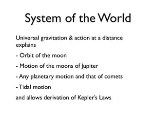 System of the World
Universal gravitation & action at a distance
explains
- Orbit of the moon
- Motion of the moons of Jupiter
- Any planetary motion and that of comets
- Tidal motion
and allows derivation of Kepler’s Laws
 