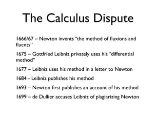 The Calculus Dispute
1666/67 – Newton invents “the method of ﬂuxions and
ﬂuents”
1675 – Gottfried Leibniz privately uses his “differential
method”
1677 – Leibniz uses his method in a letter to Newton
1684 - Leibniz publishes his method
1693 – Newton ﬁrst publishes an account of his method
1699 – de Dullier accuses Leibniz of plagiarizing Newton
 