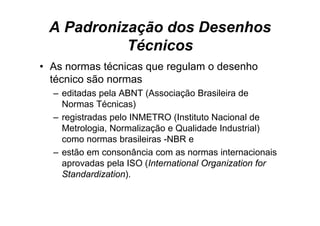 A Padronização dos Desenhos
           Técnicos
• As normas técnicas que regulam o desenho
  técnico são normas
  – editadas pela ABNT (Associação Brasileira de
    Normas Técnicas)
  – registradas pelo INMETRO (Instituto Nacional de
    Metrologia, Normalização e Qualidade Industrial)
    como normas brasileiras -NBR e
                             NBR
  – estão em consonância com as normas internacionais
    aprovadas pela ISO (International Organization for
    Standardization).
 