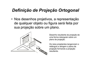 Definição de Projeção Ortogonal
• Nos desenhos projetivos, a representação
  de qualquer objeto ou figura será feita p
     q q        j         g               por
  sua projeção sobre um plano.

                         Desenho resultante da projeção de
                         uma forma retangular sobre um
                         plano de projeção
                                  projeção.

                         Os raios projetantes tangenciam o
                         retângulo e atingem o plano de
                         projeção formando a projeção
                         resultante.
 