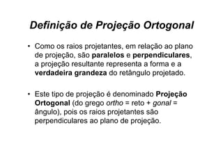 Definição de Projeção Ortogonal
• Como os raios projetantes, em relação ao plano
  de projeção, são paralelos e perpendiculares,
  a projeção resultante representa a forma e a
  verdadeira grandeza do retângulo projetado.

• Este tipo de projeção é denominado Projeção
  Ortogonal (do grego ortho = reto + gonal =
  ângulo), pois os raios projetantes são
  perpendiculares ao plano de projeção.
 