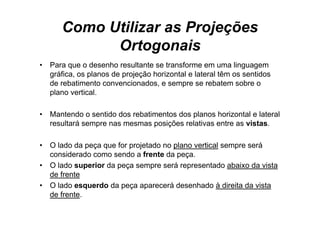 Como Utilizar as Projeções
             Ortogonais
•   Para que o desenho resultante se transforme em uma linguagem
    gráfica, os planos de projeção horizontal e lateral têm os sentidos
    de rebatimento convencionados, e sempre se rebatem sobre o
    plano vertical.

•   Mantendo o sentido dos rebatimentos dos planos horizontal e lateral
    resultará sempre nas mesmas posições relativas entre as vistas.

•   O lado da peça que for projetado no plano vertical sempre será
    considerado como sendo a frente da peça.
•   O lado superior da peça sempre será representado abaixo da vista
    de frente
•   O lado esquerdo da peça aparecerá desenhado à direita da vista
    de frente.
 