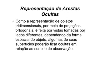 Representação de Arestas
            Ocultas
• Como a representação de objetos
  tridimensionais, por meio de projeções
                  ,p             p j ç
  ortogonais, é feita por vistas tomadas por
  lados diferentes dependendo da forma
        diferentes,
  espacial do objeto, algumas de suas
  superfícies poderão ficar ocultas em
  relação ao sentido de observação.
 