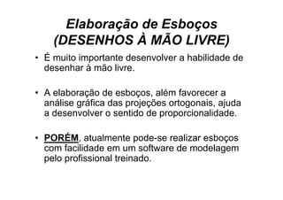 Elaboração de Esboços
    (DESENHOS À MÃO LIVRE)
• É muito importante desenvolver a h bilid d d
      it i     t t d        l      habilidade de
  desenhar à mão livre.

• A elaboração de esboços, além favorecer a
  análise gráfica d projeções ortogonais, ajuda
     áli    áfi das     j õ      t     i    j d
  a desenvolver o sentido de proporcionalidade.

• PORÉM, atualmente pode-se realizar esboços
  com f ilid d em um software d modelagem
       facilidade           ft de    d l
  pelo profissional treinado.
 