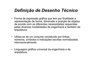 Definição de Desenho Técnico
• F
  Forma de expressão gráfica que tem por finalidade a
         d         ã    áfi      t       fi lid d
  representação de forma, dimensão e posição de objetos
  de acordo com as diferentes necessidades requeridas
                                              q
  pelas diversas modalidades de engenharia e também da
  arquitetura.

• Utiliza-se de um conjunto constituído por linhas,
  números,
  números símbolos e indicações escritas normalizadas
  internacionalmente

• Linguagem gráfica universal da engenharia e da
  arquitetura.
 