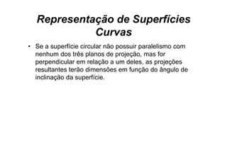 Representação de Superfícies
            Curvas
• Se a superfície circular não possuir paralelismo com
  nenhum dos três planos de projeção, mas for
  perpendicular em relação a um deles as projeções
                                  deles,
  resultantes terão dimensões em função do ângulo de
  inclinação da superfície.
         ç         p
 