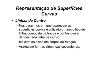 Representação de Superfícies
           Curvas
• Linhas de Centro
  – Nos desenhos em que aparecem as
                       q      p
    superfícies curvas é utilizado um novo tipo de
    linha, composta de traços e pontos que é
         ,    p           ç      p      q
    denominada linha de centro.
  – Indicam os eixos em corpos de rotação
                                    rotação.
  – Assinalam formas simétricas secundárias.
 