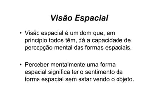 Visão Espacial
• Visão espacial é um dom que, em
  p
  princípio todos têm, dá a capacidade de
        p            ,        p
  percepção mental das formas espaciais.

• Perceber mentalmente uma forma
  espacial significa ter o sentimento da
  forma espacial sem estar vendo o objeto.
 