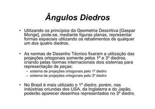 Ângulos Diedros
• Utilizando os princípios da Geometria Descritiva [Gaspar
  Monge], pode-se, mediante figuras planas, representar
  formas espaciais utilizando os rebatimentos de qualquer
  um d quatro di d
       dos    t diedros.

• As normas de Desenho Técnico fixaram a utilização das
  projeções ortogonais somente pelos 1º e 3º diedros,
  criando pelas normas internacionais dois sistemas para
  representação de peças:
   – sistema de projeções ortogonais pelo 1º diedro
   – sistema de projeções ortogonais pelo 3º diedro

• No Brasil é mais utilizado o 1º diedro, porém, nas
  indústrias oriundas dos USA, da Inglaterra e do Japão,
  poderão aparecer desenhos representados no 3º diedro.
                                                   º
 
