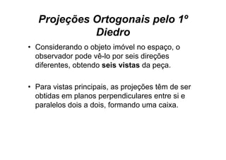 Projeções Ortogonais pelo 1º
             Diedro
• Considerando o objeto imóvel no espaço, o
  observador pode vê-lo por seis direções
  diferentes, obtendo seis vistas da peça.

• Para vistas principais, as projeções têm de ser
  obtidas em planos perpendiculares entre si e
  paralelos dois a dois, formando uma caixa.
 