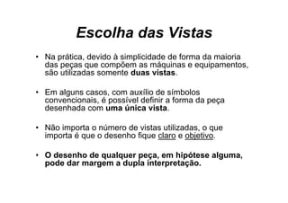 Escolha das Vistas
• Na prática devido à simplicidade de forma da maioria
     prática,
  das peças que compõem as máquinas e equipamentos,
  são utilizadas somente duas vistas.

• Em alguns casos, com auxílio de símbolos
  convencionais,
  convencionais é possível definir a forma da peça
  desenhada com uma única vista.

• N i
  Não importa o número d vistas utilizadas, o que
                  ú     de i        ili d
  importa é que o desenho fique claro e objetivo.

• O desenho de qualquer peça, em hipótese alguma,
  pode dar margem a dupla interpretação.
 