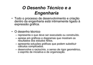 O Desenho Técnico e a
            Engenharia
• T d o processo de d
  Todo             d desenvolvimento e criação
                               l i  t      i ã
  dentro da engenharia está intimamente ligado à
  expressão gráfica.

• O desenho técnico
  – representa o que deve ser executado ou construído.
  – aprese em gráficos e diagramas que mostram os
    resultados d estudos f it
        lt d dos t d feitos.
  – apresenta soluções gráficas que podem substituir
    cálculos complicados.
                  p
  – desenvolve o raciocínio, o senso de rigor geométrico,
    o espírito de iniciativa e de organização.
 