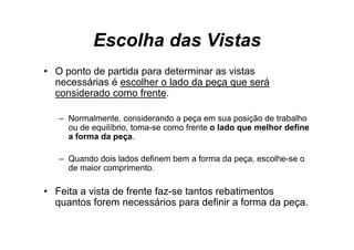 Escolha das Vistas
• O ponto de partida para determinar as vistas
        t d     tid       d t    i       i t
  necessárias é escolher o lado da peça que será
  considerado como frente.

   – Normalmente, considerando a peça em sua posição de trabalho
     ou d equilíbrio, t
        de    ilíb i toma-se como f t o l d que melhor d fi
                                  frente lado        lh define
     a forma da peça.

   – Quando dois lados definem bem a forma da peça, escolhe-se o
     de maior comprimento.

• Feita a vista de frente faz-se tantos rebatimentos
  quantos forem necessários para definir a forma da peça.
 