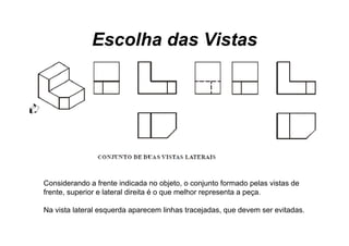 Escolha das Vistas




Considerando a frente indicada no objeto, o conjunto formado pelas vistas de
frente, superior e lateral direita é o que melhor representa a peça.

Na vista lateral esquerda aparecem linhas tracejadas, que devem ser evitadas.
 