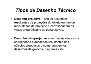Tipos de Desenho Técnico
• Desenho projetivo – são os desenhos
  resultantes de projeções do objeto em um ou
  mais planos de projeção e correspondem às
  vistas ortográficas e às perspectivas.

• Desenho não-projetivo – na maioria dos casos
            não projetivo
  corresponde a desenhos resultantes dos
  cálculos algébricos e compreendem os
  desenhos de gráficos, diagramas etc..
 