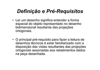 Definição e Pré Requisitos
               Pré-Requisitos
• L um d
  Ler    desenho significa entender a f
               h i ifi        t d     forma
  espacial do objeto representado no desenho
  bidimensional resultante das projeções
  ortogonais.

• O principal pré-requisito para fazer a leitura de
  desenhos técnicos é estar familiarizado com a
  disposição das vistas resultantes das projeções
  ortogonais associadas aos rebatimentos dados
  na peça desenhada.
 