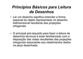 Princípios Básicos para Leitura
          de Desenhos
• L um d
  Ler    desenho significa entender a f
               h i ifi        t d     forma
  espacial do objeto representado no desenho
  bidimensional resultante das projeções
  ortogonais.

• O principal pré-requisito para fazer a leitura de
  desenhos técnicos é estar familiarizado com a
  disposição das vistas resultantes das projeções
  ortogonais associadas aos rebatimentos dados
  na peça desenhada.
 