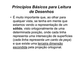 Princípios Básicos para Leitura
          de Desenhos
• É muito importante que, ao olhar para
  q q
  qualquer vista, se tenha em mente q
                ,                    que
  estamos vendo a representação de um
  sólido visto ortogonalmente de uma
  sólido,
  determinada posição, onde cada linha
  representa uma intersecção de superfícies
  (cada linha representa um canto da peça)
  e que existe uma terceira dimensão
  escondida pela p j ç ortogonal.
             p    projeção     g
 