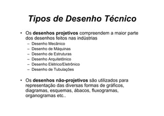 Tipos de Desenho Técnico
• O d
  Os desenhos projetivos compreendem a maior parte
           h       j ti              d   i      t
  dos desenhos feitos nas indústrias
   –   Desenho Mecânico
   –   Desenho de Máquinas
   –   Desenho de Estruturas
   –   Desenho A it tô i
       D    h Arquitetônico
   –   Desenho Elétrico/Eletrônico
   –   Desenho de Tubulações
                          ç

• Os desenhos não-projetivos são utilizados para
  representação d di
           t ã das diversas f
                            formas d gráficos,
                                   de áfi
  diagramas, esquemas, ábacos, fluxogramas,
  organogramas etc..
    g    g
 