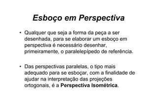 Esboço em Perspectiva
• Qualquer que seja a forma da peça a ser
  desenhada, para se elaborar um esboço em
  perspectiva é necessário desenhar,
  primeiramente, o paralelepípedo de referência.

• Das perspectivas paralelas, o tipo mais
  adequado para se esboçar, com a finalidade de
  ajudar na interpretação das projeções
  ortogonais, é a Perspectiva Isométrica.
 