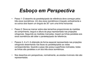 Esboço em Perspectiva
•   Passo 1 O d
    P       1: desenho d paralelepípedo d referência d
                       h do     l l í d de f ê i deve começar pelos       l
    três eixos isométricos. Um dos eixos isométricos é traçado verticalmente e
    os outros dois fazem um ângulo de 30° com uma linha horizontal.

•   Passo 2: Deve-se marcar sobre eles tamanhos proporcionais às medidas
    de comprimento, largura e altura da peça representada nas projeções
    ortogonais. Seguindo as medidas marcadas, traçam-se linhas paralelas aos
    eixos isométricos até obter o paralelepípedo de referência.

•   Passos 3, 4 e 5: A obtenção da forma espacial representada nas projeções
    ortogonais desenhando nas faces do paralelepípedo as vistas
    correspondentes. Quando a p ç não p
           p                    peça       possui superfícies inclinadas, todas
                                                    p
    as linhas são paralelas a um dos três eixos isométricos.

•   Nos desenhos em perspectivas normalmente as arestas invisíveis não são
                    perspectivas, normalmente,
    representadas.
 