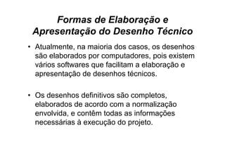 Formas de Elaboração e
 Apresentação do Desenho Técnico
• Atualmente, na maioria dos casos, os desenhos
  são elaborados por computadores, pois existem
  vários softwares que facilitam a elaboração e
  apresentação de desenhos técnicos.

• Os desenhos definitivos são completos,
  elaborados de acordo com a normalização
  envolvida, e contêm todas as informações
  necessárias à execução do projeto.
 
